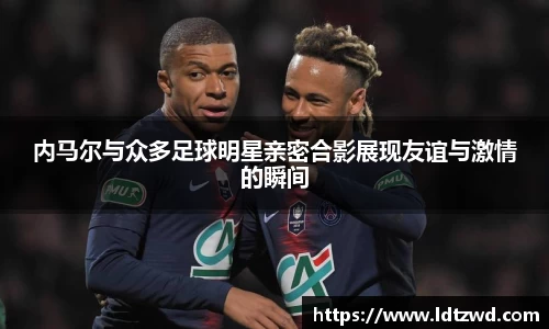 内马尔与众多足球明星亲密合影展现友谊与激情的瞬间